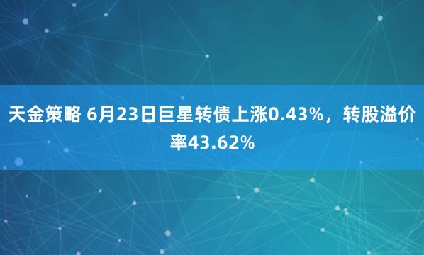 天金策略 6月23日巨星转债上涨0.43%，转股溢价率43.62%