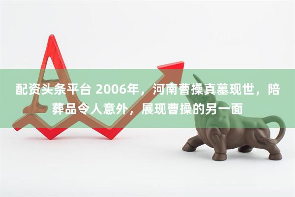配资头条平台 2006年，河南曹操真墓现世，陪葬品令人意外，展现曹操的另一面